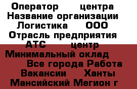 Оператор Call-центра › Название организации ­ Логистика365, ООО › Отрасль предприятия ­ АТС, call-центр › Минимальный оклад ­ 15 000 - Все города Работа » Вакансии   . Ханты-Мансийский,Мегион г.